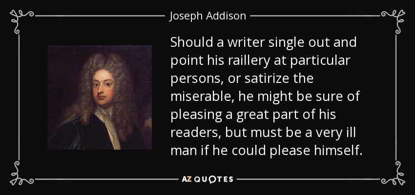 Should a writer single out and point his raillery at particular persons, or satirize the miserable, he might be sure of pleasing a great part of his readers, but must be a very ill man if he could please himself. - Joseph Addison