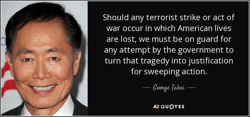 Should any terrorist strike or act of war occur in which American lives are lost, we must be on guard for any attempt by the government to turn that tragedy into justification for sweeping action. - George Takei