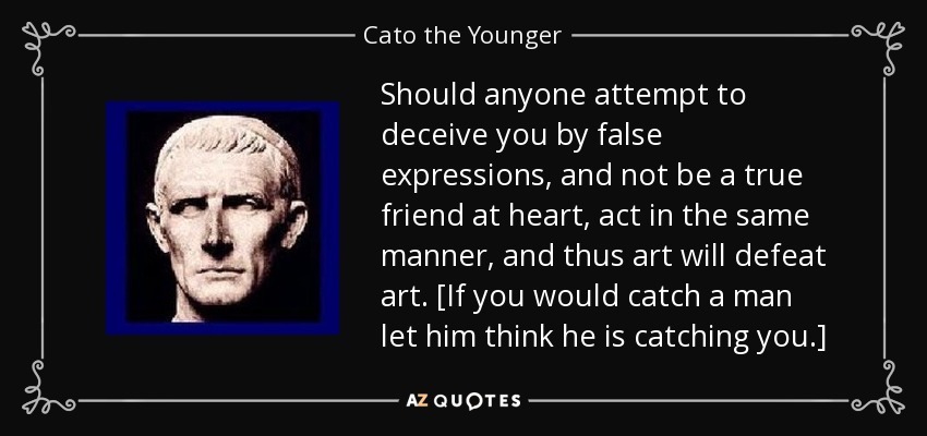 Should anyone attempt to deceive you by false expressions, and not be a true friend at heart, act in the same manner, and thus art will defeat art. [If you would catch a man let him think he is catching you.] - Cato the Younger