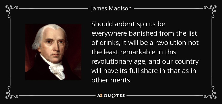 Should ardent spirits be everywhere banished from the list of drinks, it will be a revolution not the least remarkable in this revolutionary age, and our country will have its full share in that as in other merits. - James Madison