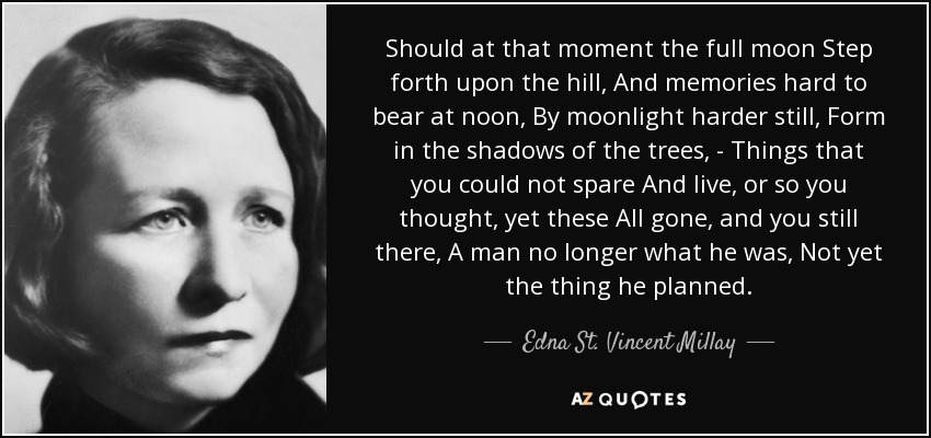 Should at that moment the full moon Step forth upon the hill, And memories hard to bear at noon, By moonlight harder still, Form in the shadows of the trees, - Things that you could not spare And live, or so you thought, yet these All gone, and you still there, A man no longer what he was, Not yet the thing he planned. - Edna St. Vincent Millay