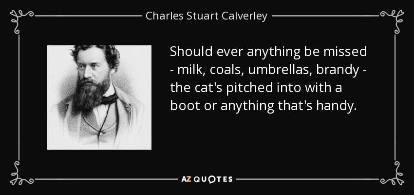 Should ever anything be missed - milk, coals, umbrellas, brandy - the cat's pitched into with a boot or anything that's handy. - Charles Stuart Calverley