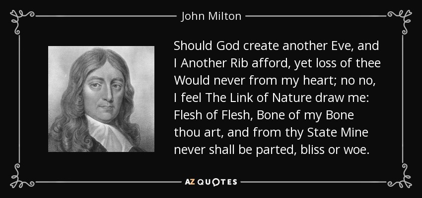 Should God create another Eve, and I Another Rib afford, yet loss of thee Would never from my heart; no no, I feel The Link of Nature draw me: Flesh of Flesh, Bone of my Bone thou art, and from thy State Mine never shall be parted, bliss or woe. - John Milton