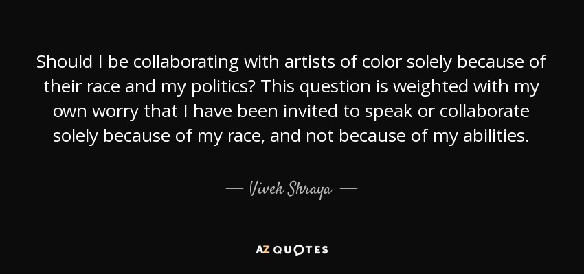 Should I be collaborating with artists of color solely because of their race and my politics? This question is weighted with my own worry that I have been invited to speak or collaborate solely because of my race, and not because of my abilities. - Vivek Shraya
