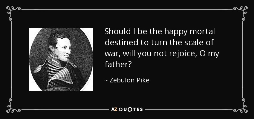 Should I be the happy mortal destined to turn the scale of war, will you not rejoice, O my father? - Zebulon Pike