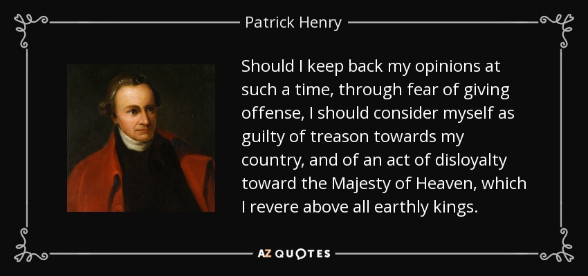 Should I keep back my opinions at such a time, through fear of giving offense, I should consider myself as guilty of treason towards my country, and of an act of disloyalty toward the Majesty of Heaven, which I revere above all earthly kings. - Patrick Henry
