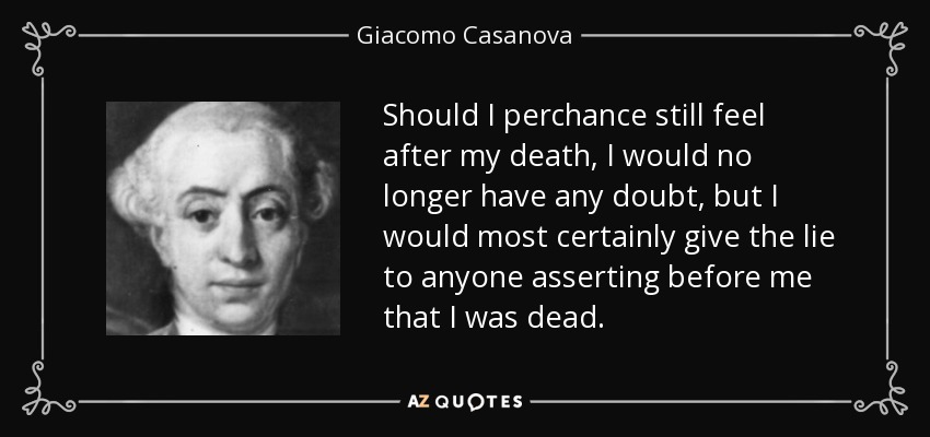 Should I perchance still feel after my death, I would no longer have any doubt, but I would most certainly give the lie to anyone asserting before me that I was dead. - Giacomo Casanova