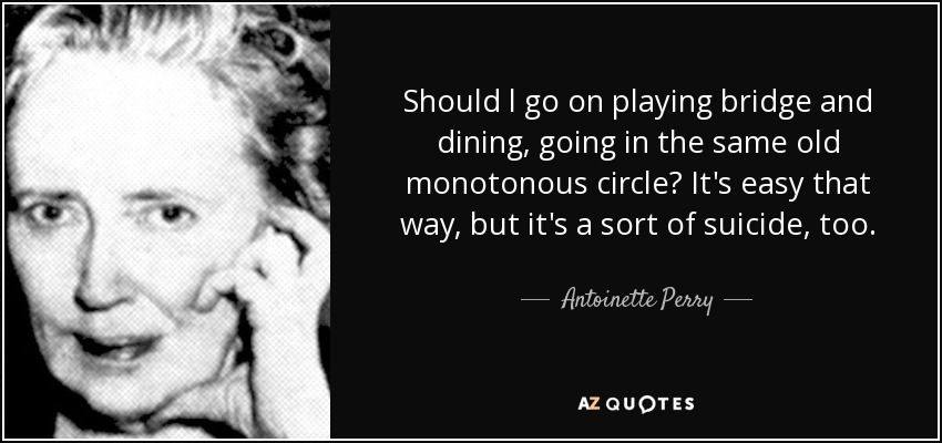 Should l go on playing bridge and dining, going in the same old monotonous circle? It's easy that way, but it's a sort of suicide, too. - Antoinette Perry