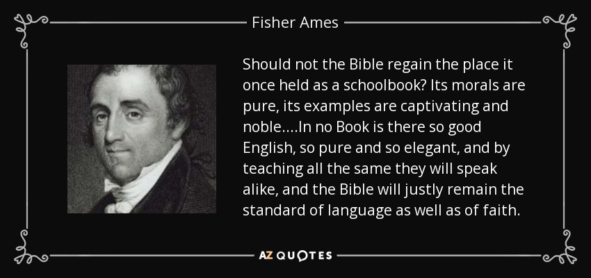 Should not the Bible regain the place it once held as a schoolbook? Its morals are pure, its examples are captivating and noble....In no Book is there so good English, so pure and so elegant, and by teaching all the same they will speak alike, and the Bible will justly remain the standard of language as well as of faith. - Fisher Ames