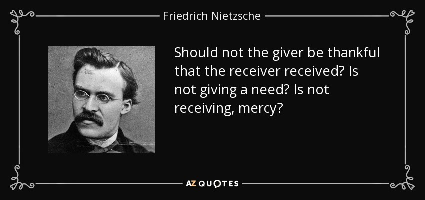 Should not the giver be thankful that the receiver received? Is not giving a need? Is not receiving, mercy? - Friedrich Nietzsche