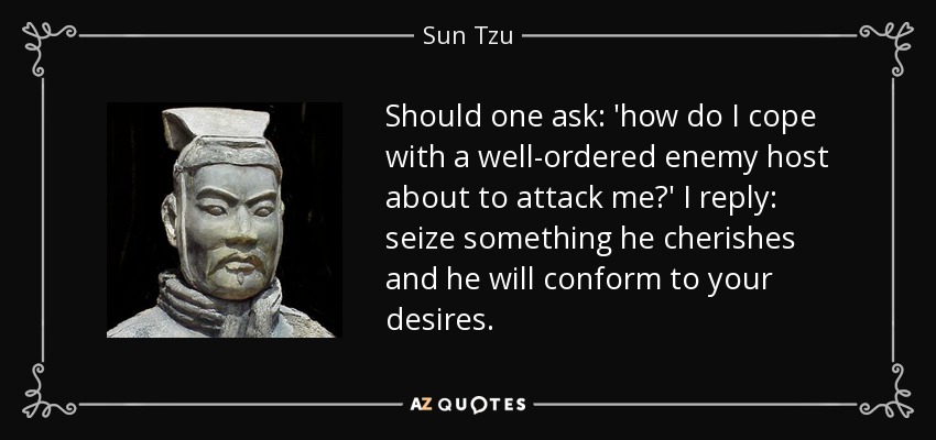 Should one ask: 'how do I cope with a well-ordered enemy host about to attack me?' I reply: seize something he cherishes and he will conform to your desires. - Sun Tzu