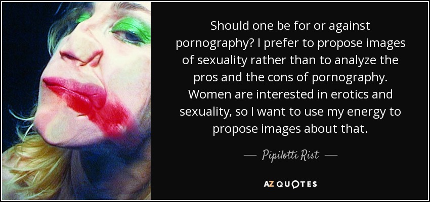 Should one be for or against pornography? I prefer to propose images of sexuality rather than to analyze the pros and the cons of pornography. Women are interested in erotics and sexuality, so I want to use my energy to propose images about that. - Pipilotti Rist
