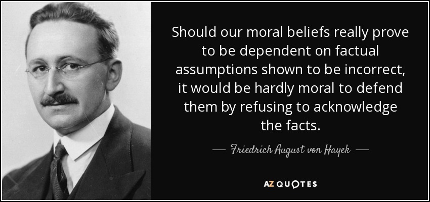 Should our moral beliefs really prove to be dependent on factual assumptions shown to be incorrect, it would be hardly moral to defend them by refusing to acknowledge the facts. - Friedrich August von Hayek