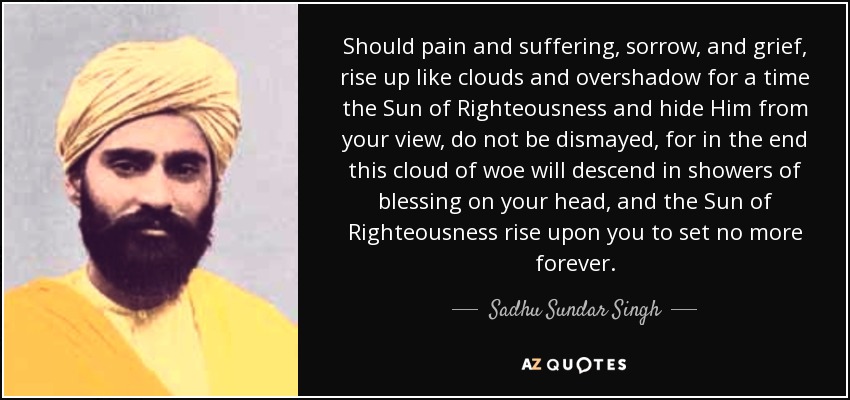Should pain and suffering, sorrow, and grief, rise up like clouds and overshadow for a time the Sun of Righteousness and hide Him from your view, do not be dismayed, for in the end this cloud of woe will descend in showers of blessing on your head, and the Sun of Righteousness rise upon you to set no more forever. - Sadhu Sundar Singh
