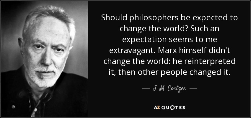 Should philosophers be expected to change the world? Such an expectation seems to me extravagant. Marx himself didn't change the world: he reinterpreted it, then other people changed it. - J. M. Coetzee