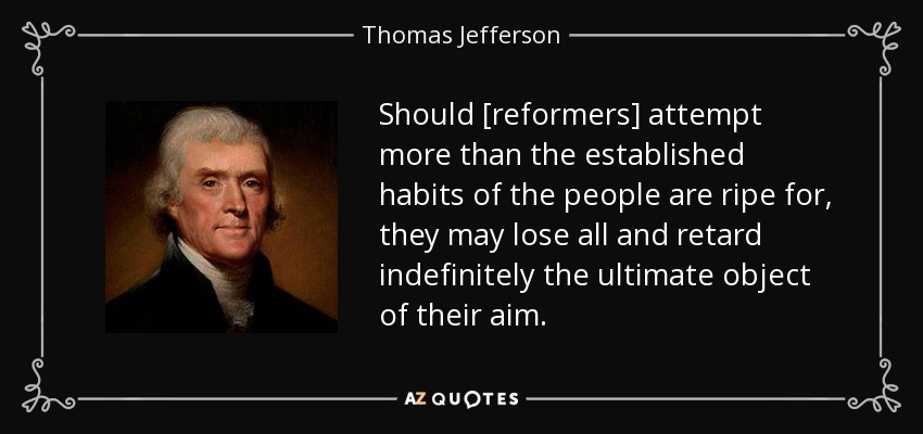 Should [reformers] attempt more than the established habits of the people are ripe for, they may lose all and retard indefinitely the ultimate object of their aim. - Thomas Jefferson