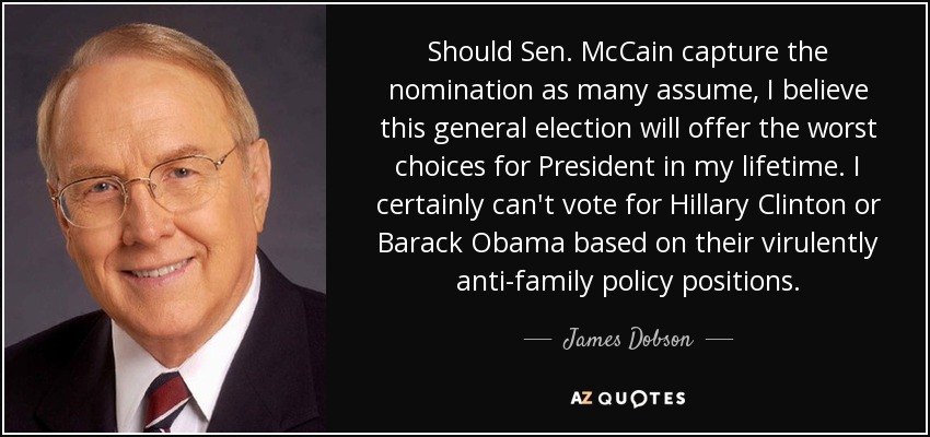 Should Sen. McCain capture the nomination as many assume, I believe this general election will offer the worst choices for President in my lifetime. I certainly can't vote for Hillary Clinton or Barack Obama based on their virulently anti-family policy positions. - James Dobson
