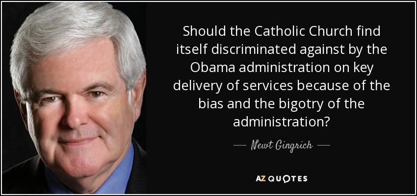 Should the Catholic Church find itself discriminated against by the Obama administration on key delivery of services because of the bias and the bigotry of the administration? - Newt Gingrich