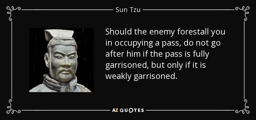 Should the enemy forestall you in occupying a pass, do not go after him if the pass is fully garrisoned, but only if it is weakly garrisoned. - Sun Tzu