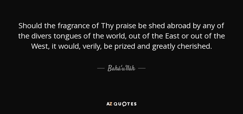 Should the fragrance of Thy praise be shed abroad by any of the divers tongues of the world, out of the East or out of the West, it would, verily, be prized and greatly cherished. - Bahá'u'lláh