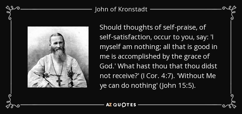 Should thoughts of self-praise, of self-satisfaction, occur to you, say: 'I myself am nothing; all that is good in me is accomplished by the grace of God.' What hast thou that thou didst not receive?' (I Cor. 4:7). 'Without Me ye can do nothing' (John 15:5). - John of Kronstadt