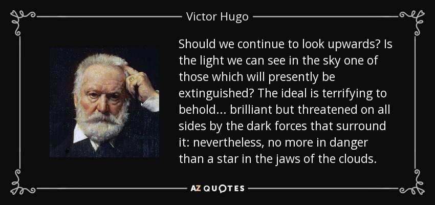 Should we continue to look upwards? Is the light we can see in the sky one of those which will presently be extinguished? The ideal is terrifying to behold... brilliant but threatened on all sides by the dark forces that surround it: nevertheless, no more in danger than a star in the jaws of the clouds. - Victor Hugo