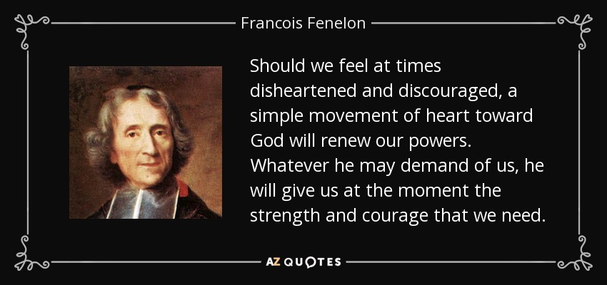 Should we feel at times disheartened and discouraged, a simple movement of heart toward God will renew our powers. Whatever he may demand of us, he will give us at the moment the strength and courage that we need. - Francois Fenelon