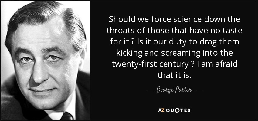 Should we force science down the throats of those that have no taste for it ? Is it our duty to drag them kicking and screaming into the twenty-first century ? I am afraid that it is. - George Porter