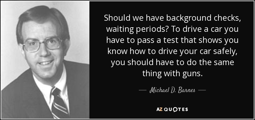 Should we have background checks, waiting periods? To drive a car you have to pass a test that shows you know how to drive your car safely, you should have to do the same thing with guns. - Michael D. Barnes
