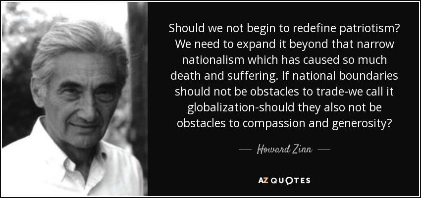 Should we not begin to redefine patriotism? We need to expand it beyond that narrow nationalism which has caused so much death and suffering. If national boundaries should not be obstacles to trade-we call it globalization-should they also not be obstacles to compassion and generosity? - Howard Zinn