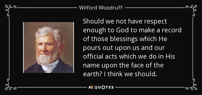 Should we not have respect enough to God to make a record of those blessings which He pours out upon us and our official acts which we do in His name upon the face of the earth? I think we should. - Wilford Woodruff