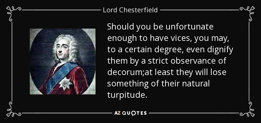 Should you be unfortunate enough to have vices, you may, to a certain degree, even dignify them by a strict observance of decorum;at least they will lose something of their natural turpitude. - Lord Chesterfield