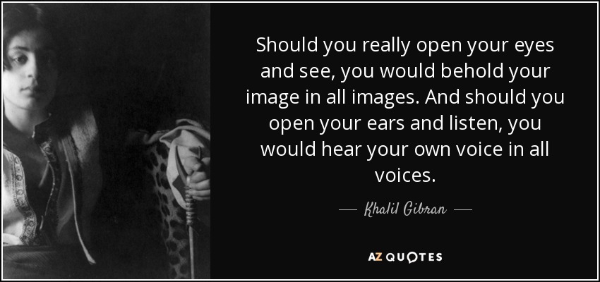 Should you really open your eyes and see, you would behold your image in all images. And should you open your ears and listen, you would hear your own voice in all voices. - Khalil Gibran