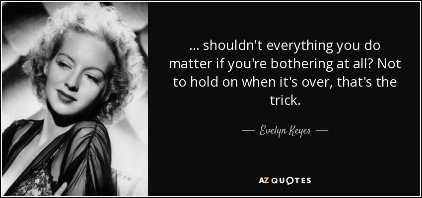 ... shouldn't everything you do matter if you're bothering at all? Not to hold on when it's over, that's the trick. - Evelyn Keyes
