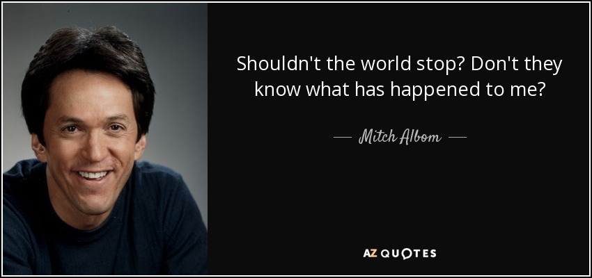 Shouldn't the world stop? Don't they know what has happened to me? - Mitch Albom
