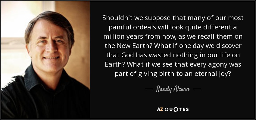 Shouldn't we suppose that many of our most painful ordeals will look quite different a million years from now, as we recall them on the New Earth? What if one day we discover that God has wasted nothing in our life on Earth? What if we see that every agony was part of giving birth to an eternal joy? - Randy Alcorn