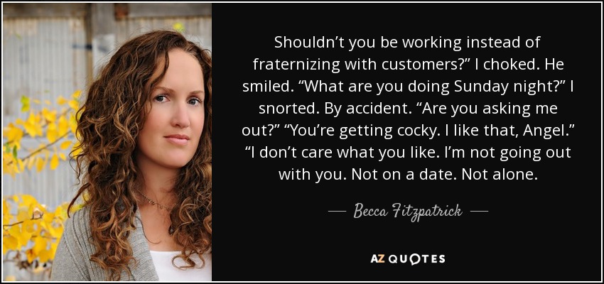 Shouldn’t you be working instead of fraternizing with customers?” I choked. He smiled. “What are you doing Sunday night?” I snorted. By accident. “Are you asking me out?” “You’re getting cocky. I like that, Angel.” “I don’t care what you like. I’m not going out with you. Not on a date. Not alone. - Becca Fitzpatrick