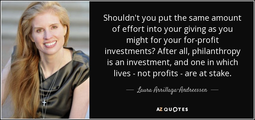 Shouldn't you put the same amount of effort into your giving as you might for your for-profit investments? After all, philanthropy is an investment, and one in which lives - not profits - are at stake. - Laura Arrillaga-Andreessen