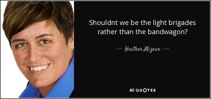 Shouldnt we be the light brigades rather than the bandwagon? - Heather Mizeur