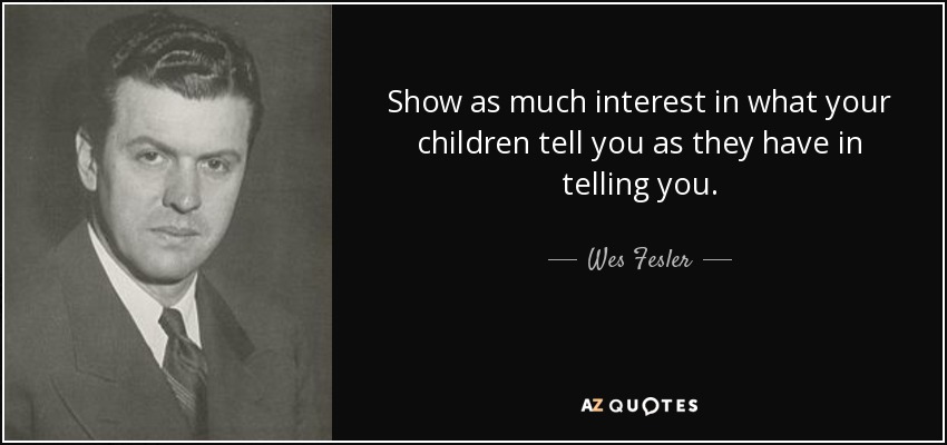 Show as much interest in what your children tell you as they have in telling you. - Wes Fesler