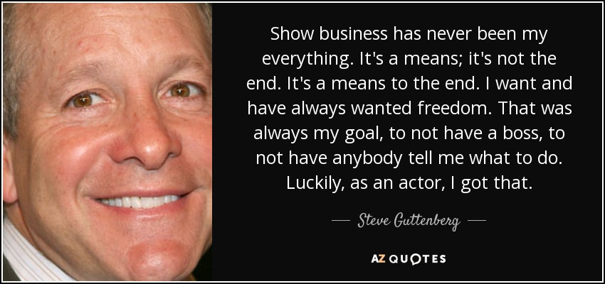 Show business has never been my everything. It's a means; it's not the end. It's a means to the end. I want and have always wanted freedom. That was always my goal, to not have a boss, to not have anybody tell me what to do. Luckily, as an actor, I got that. - Steve Guttenberg