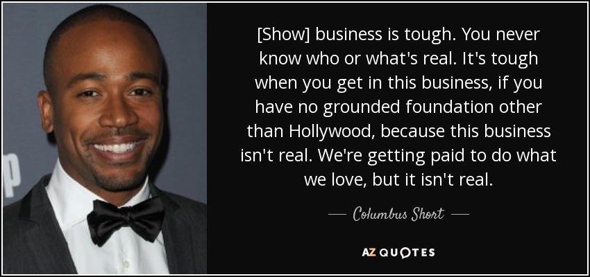 [Show] business is tough. You never know who or what's real. It's tough when you get in this business, if you have no grounded foundation other than Hollywood, because this business isn't real. We're getting paid to do what we love, but it isn't real. - Columbus Short