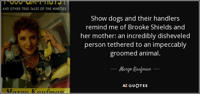 Show dogs and their handlers remind me of Brooke Shields and her mother: an incredibly disheveled person tethered to an impeccably groomed animal. - Margo Kaufman
