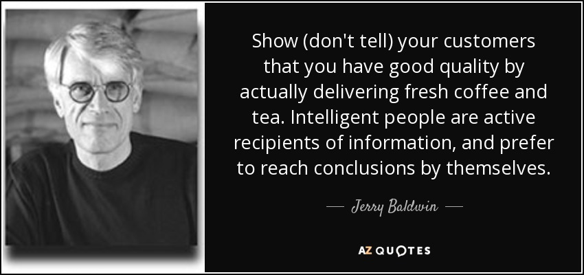 Show (don't tell) your customers that you have good quality by actually delivering fresh coffee and tea. Intelligent people are active recipients of information, and prefer to reach conclusions by themselves. - Jerry Baldwin