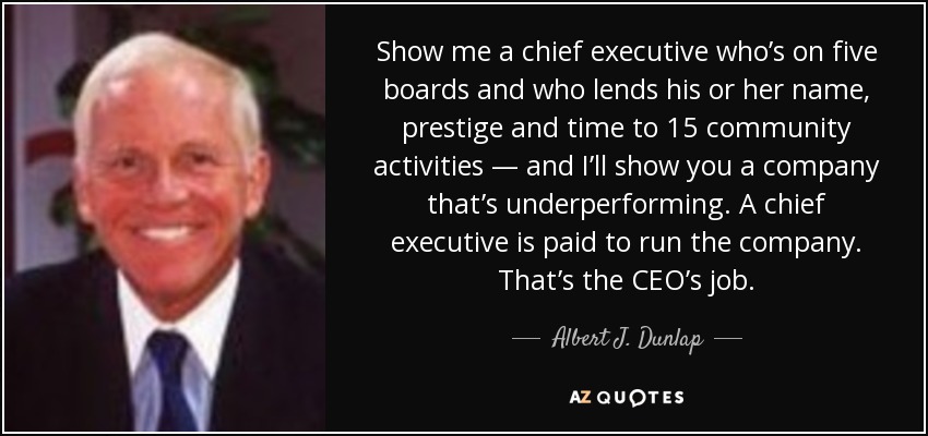 Show me a chief executive who’s on five boards and who lends his or her name, prestige and time to 15 community activities — and I’ll show you a company that’s underperforming. A chief executive is paid to run the company. That’s the CEO’s job. - Albert J. Dunlap