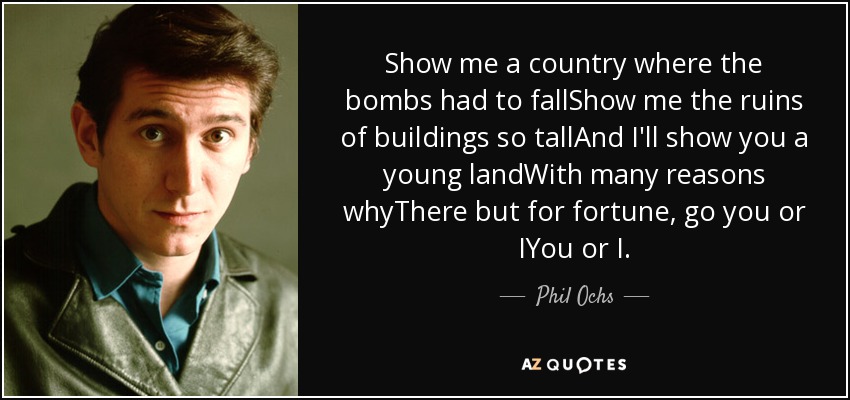 Show me a country where the bombs had to fallShow me the ruins of buildings so tallAnd I'll show you a young landWith many reasons whyThere but for fortune, go you or IYou or I. - Phil Ochs