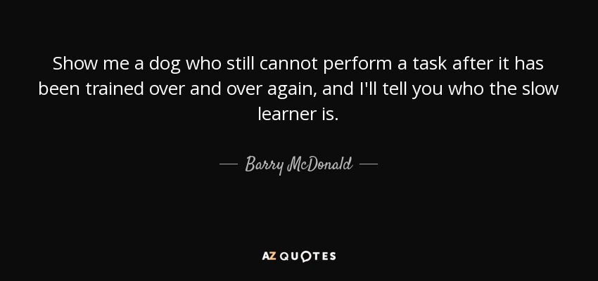 Show me a dog who still cannot perform a task after it has been trained over and over again, and I'll tell you who the slow learner is. - Barry McDonald
