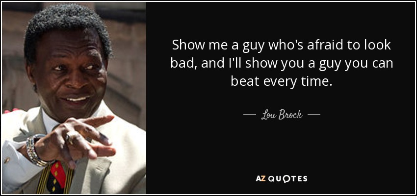 Show me a guy who's afraid to look bad, and I'll show you a guy you can beat every time. - Lou Brock