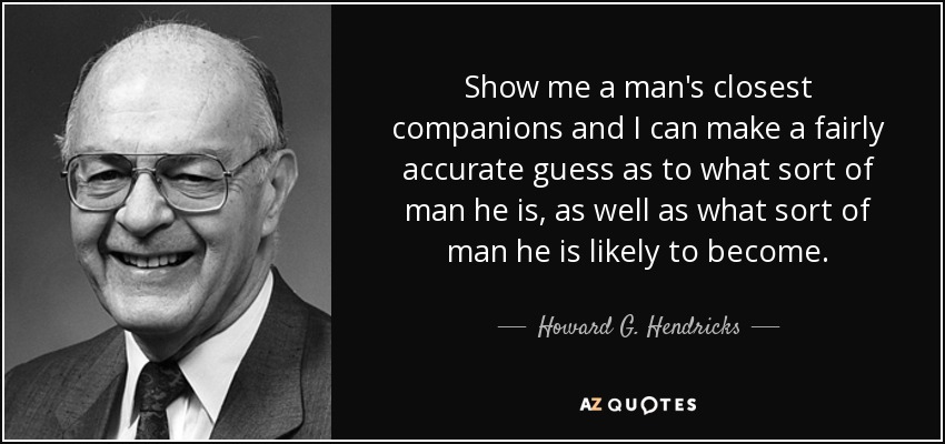 Show me a man's closest companions and I can make a fairly accurate guess as to what sort of man he is, as well as what sort of man he is likely to become. - Howard G. Hendricks