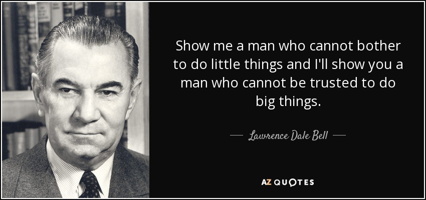 Show me a man who cannot bother to do little things and I'll show you a man who cannot be trusted to do big things. - Lawrence Dale Bell
